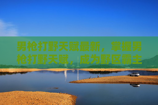 男枪打野天赋最新，掌握男枪打野天赋，成为野区霸主的秘诀