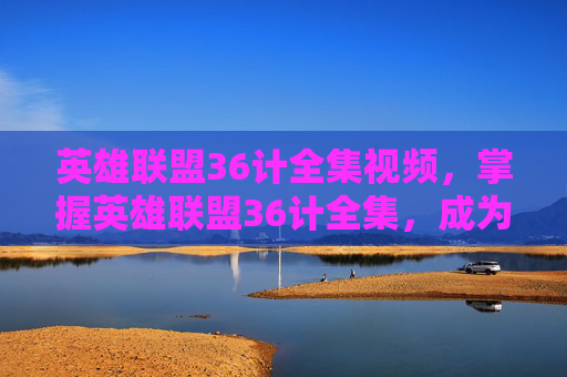 英雄联盟36计全集视频，掌握英雄联盟36计全集，成为高手之路