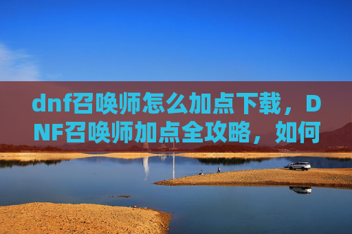 dnf召唤师怎么加点下载，DNF召唤师加点全攻略，如何打造你的专属召唤师