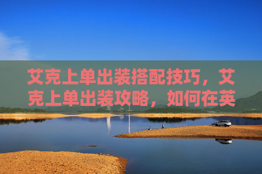 艾克上单出装搭配技巧，艾克上单出装攻略，如何在英雄联盟中以艾克上单角色取得优势
