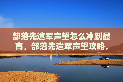 部落先遣军声望怎么冲到最高,部落先遣军声望攻略,从新手到高手,一步步提升你的声望值 部落先遣军声望怎么冲到最高,部落先遣军声望攻略,从新手到高手,一步步提升你的声望值