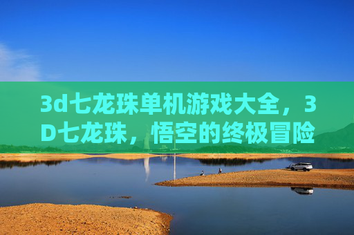 3d七龙珠单机游戏大全,3D七龙珠,悟空的终极冒险——解锁游戏世界的秘密 3d七龙珠单机游戏大全,3D七龙珠,悟空的终极冒险——解锁游戏世界的秘密