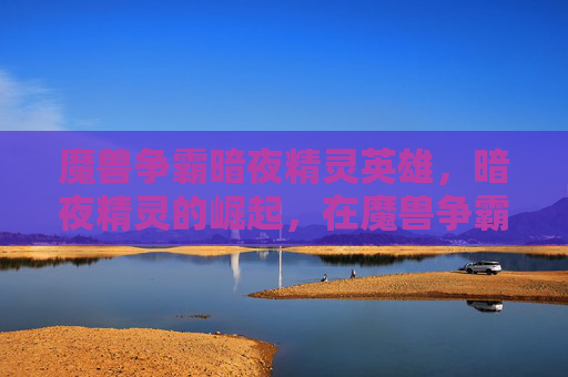 魔兽争霸暗夜精灵英雄,暗夜精灵的崛起,在魔兽争霸中掌握这个神秘种族的策略 魔兽争霸暗夜精灵英雄,暗夜精灵的崛起,在魔兽争霸中掌握这个神秘种族的策略