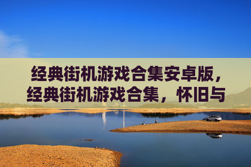 经典街机游戏合集安卓版，经典街机游戏合集，怀旧与创新的完美融合