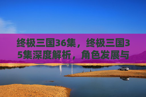 终极三国36集，终极三国35集深度解析，角色发展与剧情高潮