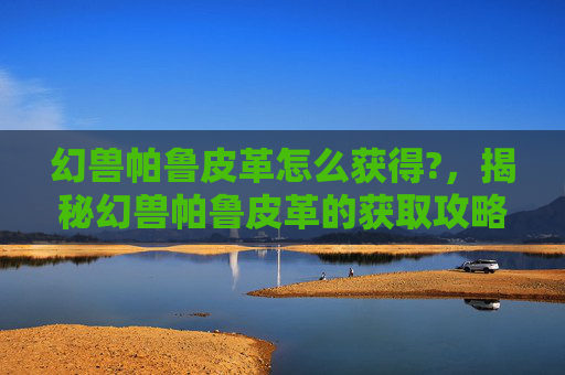 幻兽帕鲁皮革怎么获得?，揭秘幻兽帕鲁皮革的获取攻略，让你的宠物更强大！