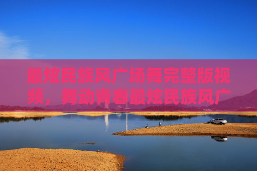 最炫民族风广场舞完整版视频，舞动青春最炫民族风广场舞，让你的广场成为最亮的星！