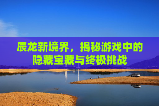 辰龙新境界,揭秘游戏中的隐藏宝藏与终极挑战 辰龙新境界,揭秘游戏中的隐藏宝藏与终极挑战