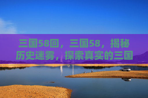 三国58回，三国58，揭秘历史迷雾，探索真实的三国世界
