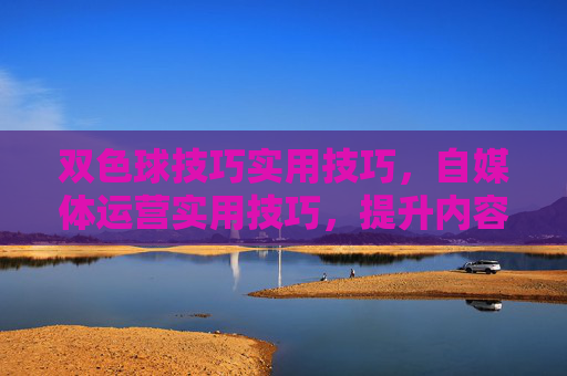 双色球技巧实用技巧，自媒体运营实用技巧，提升内容质量和互动率的黄金法则