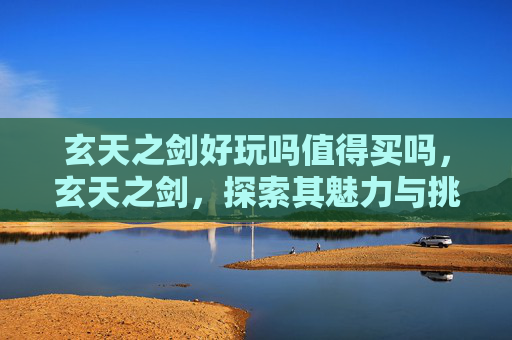 玄天之剑好玩吗值得买吗,玄天之剑,探索其魅力与挑战 玄天之剑好玩吗值得买吗,玄天之剑,探索其魅力与挑战