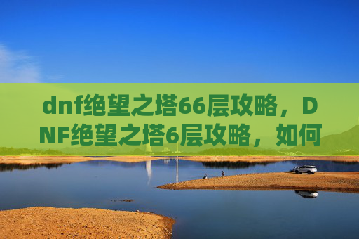 dnf绝望之塔66层攻略,DNF绝望之塔6层攻略,如何高效通关? dnf绝望之塔66层攻略,DNF绝望之塔6层攻略,如何高效通关?