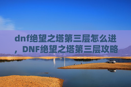 dnf绝望之塔第三层怎么进,DNF绝望之塔第三层攻略,深入解析与实用技巧 dnf绝望之塔第三层怎么进,DNF绝望之塔第三层攻略,深入解析与实用技巧