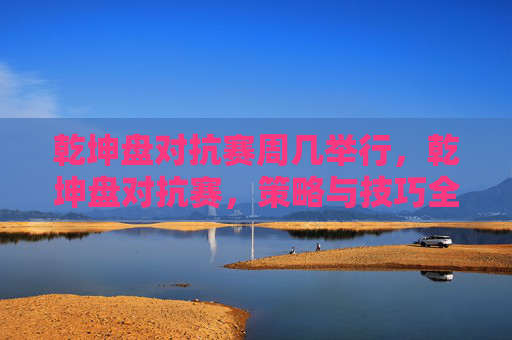 乾坤盘对抗赛周几举行,乾坤盘对抗赛,策略与技巧全解析 乾坤盘对抗赛周几举行,乾坤盘对抗赛,策略与技巧全解析