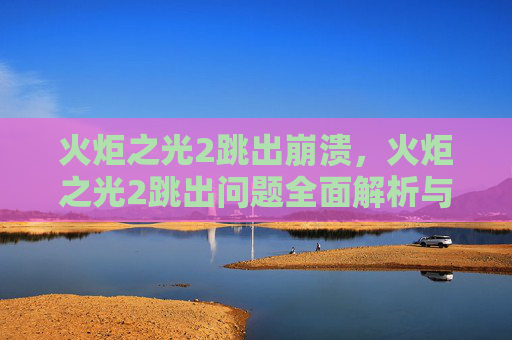 火炬之光2跳出崩溃，火炬之光2跳出问题全面解析与解决策略