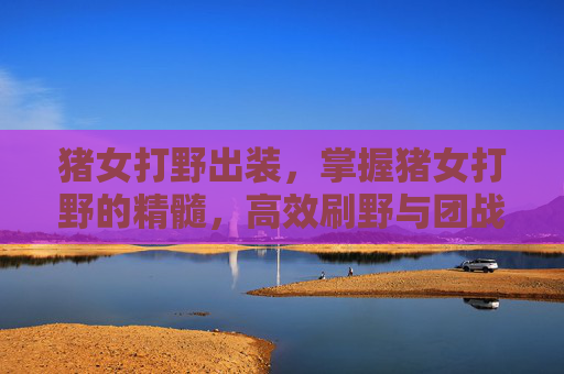猪女打野出装,掌握猪女打野的精髓,高效刷野与团战策略 猪女打野出装,掌握猪女打野的精髓,高效刷野与团战策略