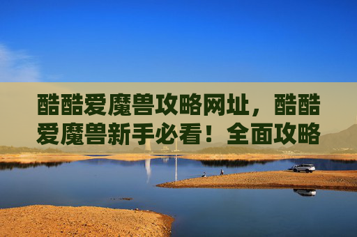 酷酷爱魔兽攻略网址，酷酷爱魔兽新手必看！全面攻略，让你轻松驾驭魔兽世界