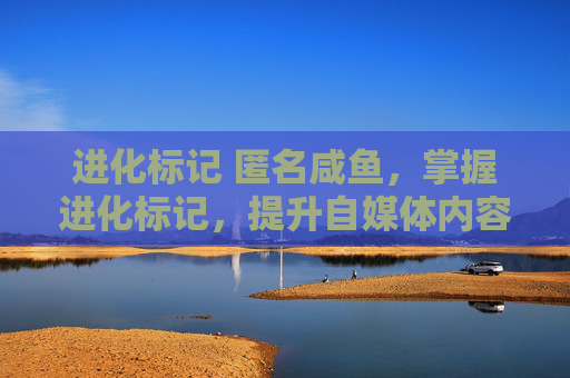 进化标记 匿名咸鱼,掌握进化标记,提升自媒体内容吸引力的秘诀 进化标记 匿名咸鱼,掌握进化标记,提升自媒体内容吸引力的秘诀