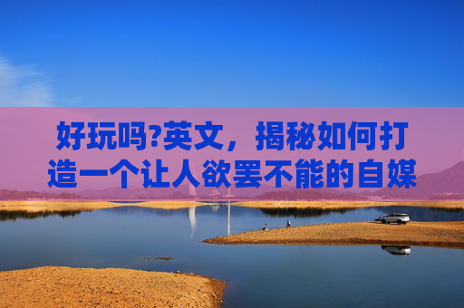 好玩吗?英文，揭秘如何打造一个让人欲罢不能的自媒体内容？