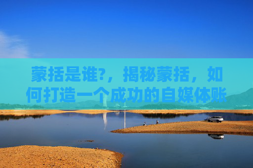 蒙括是谁?，揭秘蒙括，如何打造一个成功的自媒体账号