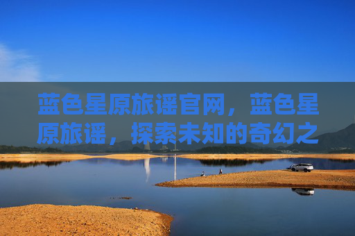 蓝色星原旅谣官网，蓝色星原旅谣，探索未知的奇幻之旅