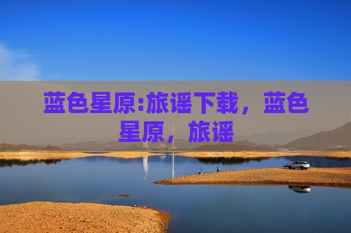 蓝色星原:旅谣下载,蓝色星原,旅谣 蓝色星原:旅谣下载,蓝色星原,旅谣