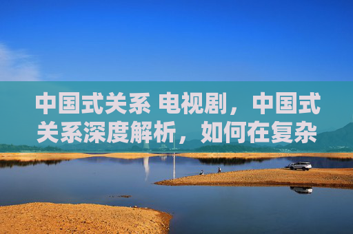 中国式关系 电视剧,中国式关系深度解析,如何在复杂的人际关系中游刃有余 中国式关系 电视剧,中国式关系深度解析,如何在复杂的人际关系中游刃有余