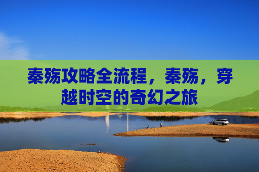 秦殇攻略全流程,秦殇,穿越时空的奇幻之旅 秦殇攻略全流程,秦殇,穿越时空的奇幻之旅