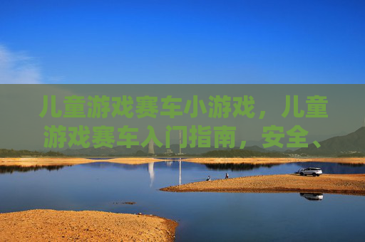 儿童游戏赛车小游戏，儿童游戏赛车入门指南，安全、乐趣与技巧全攻略