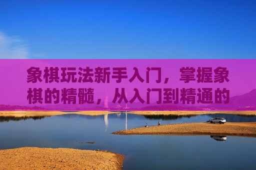 象棋玩法新手入门，掌握象棋的精髓，从入门到精通的全面攻略