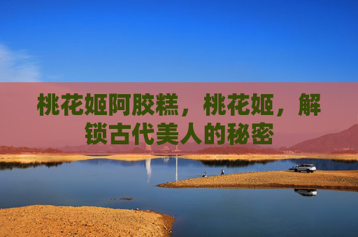 桃花姬阿胶糕,桃花姬,解锁古代美人的秘密 桃花姬阿胶糕,桃花姬,解锁古代美人的秘密