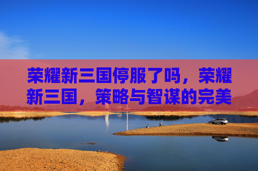 荣耀新三国停服了吗,荣耀新三国,策略与智谋的完美融合 荣耀新三国停服了吗,荣耀新三国,策略与智谋的完美融合