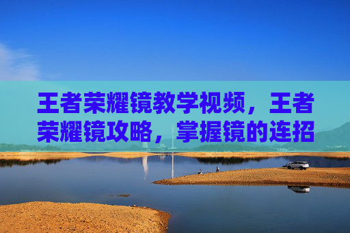 王者荣耀镜教学视频,王者荣耀镜攻略,掌握镜的连招技巧与出装指南 王者荣耀镜教学视频,王者荣耀镜攻略,掌握镜的连招技巧与出装指南