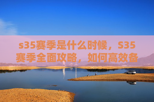 s35赛季是什么时候，S35赛季全面攻略，如何高效备战，抓住新赛季的黄金机会