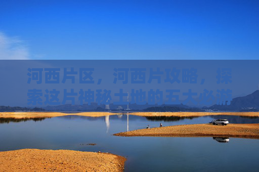 河西片区,河西片攻略,探索这片神秘土地的五大必游景点 河西片区,河西片攻略,探索这片神秘土地的五大必游景点