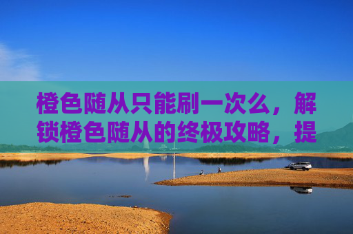 橙色随从只能刷一次么,解锁橙色随从的终极攻略,提升你的冒险之旅 橙色随从只能刷一次么,解锁橙色随从的终极攻略,提升你的冒险之旅