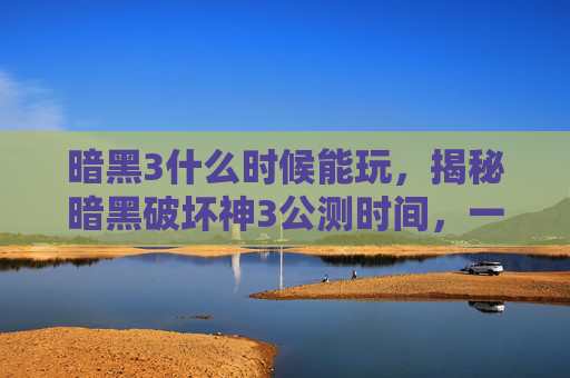 暗黑3什么时候能玩，揭秘暗黑破坏神3公测时间，一场史诗级游戏的盛大启幕