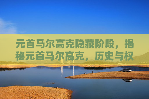 元首马尔高克隐藏阶段,揭秘元首马尔高克,历史与权力的交织 元首马尔高克隐藏阶段,揭秘元首马尔高克,历史与权力的交织