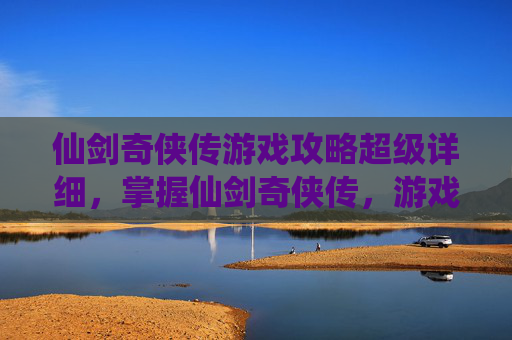 仙剑奇侠传游戏攻略超级详细，掌握仙剑奇侠传，游戏攻略全解析
