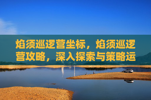 焰须巡逻营坐标，焰须巡逻营攻略，深入探索与策略运用
