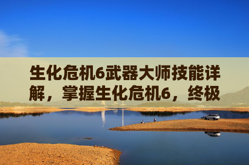生化危机6武器大师技能详解，掌握生化危机6，终极武器大师的精髓，成为生存之王！