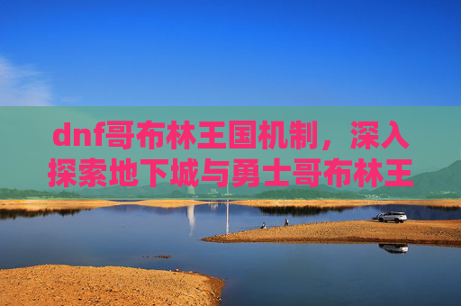 dnf哥布林王国机制,深入探索地下城与勇士哥布林王国,全面攻略指南 dnf哥布林王国机制,深入探索地下城与勇士哥布林王国,全面攻略指南