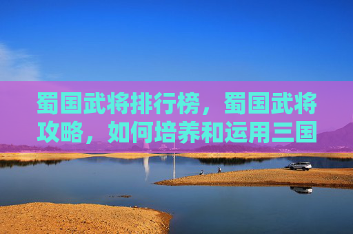 蜀国武将排行榜，蜀国武将攻略，如何培养和运用三国时期的蜀国武将