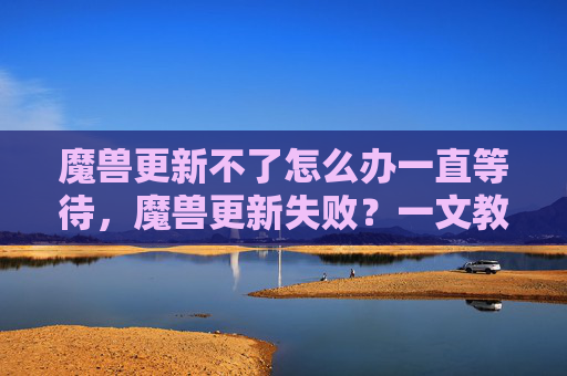魔兽更新不了怎么办一直等待，魔兽更新失败？一文教你解决常见故障