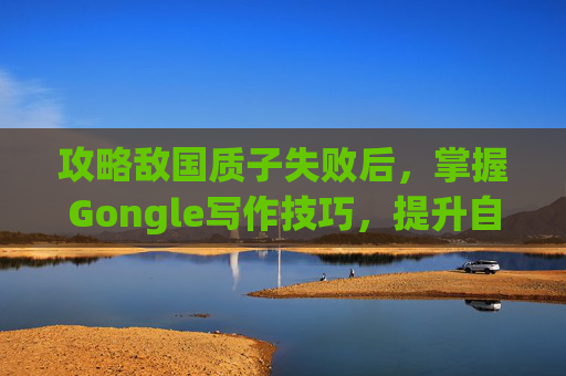 攻略敌国质子失败后，掌握Gongle写作技巧，提升自媒体影响力