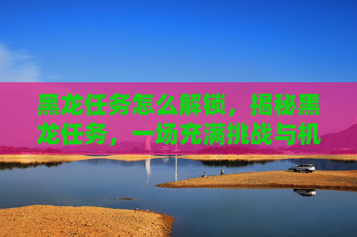 黑龙任务怎么解锁，揭秘黑龙任务，一场充满挑战与机遇的冒险之旅