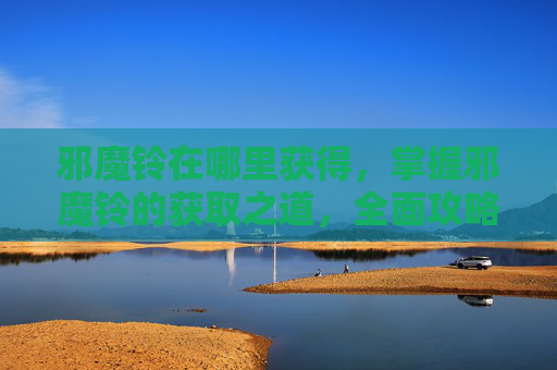 邪魔铃在哪里获得,掌握邪魔铃的获取之道,全面攻略 邪魔铃在哪里获得,掌握邪魔铃的获取之道,全面攻略