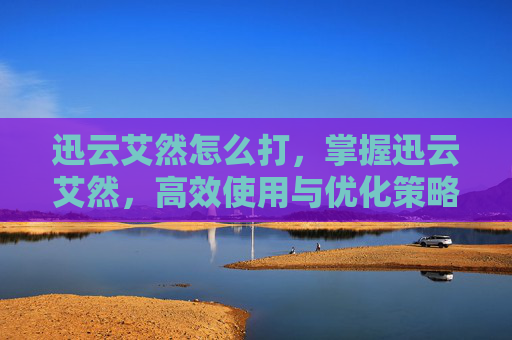 迅云艾然怎么打,掌握迅云艾然,高效使用与优化策略 迅云艾然怎么打,掌握迅云艾然,高效使用与优化策略
