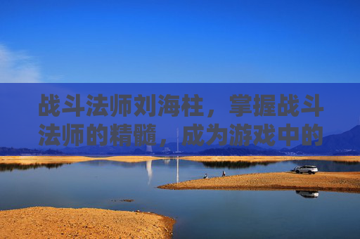 战斗法师刘海柱,掌握战斗法师的精髓,成为游戏中的终极战士 战斗法师刘海柱,掌握战斗法师的精髓,成为游戏中的终极战士