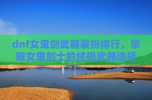 dnf女鬼剑武器装扮排行,掌握女鬼剑士的终极武器选择,提升战斗效率与角色实力 dnf女鬼剑武器装扮排行,掌握女鬼剑士的终极武器选择,提升战斗效率与角色实力